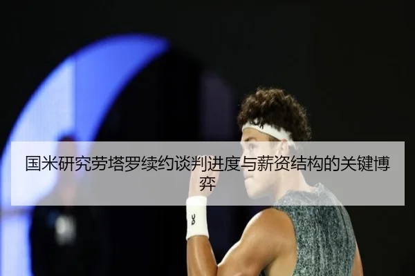 国米研究劳塔罗续约谈判进度与薪资结构的关键博弈